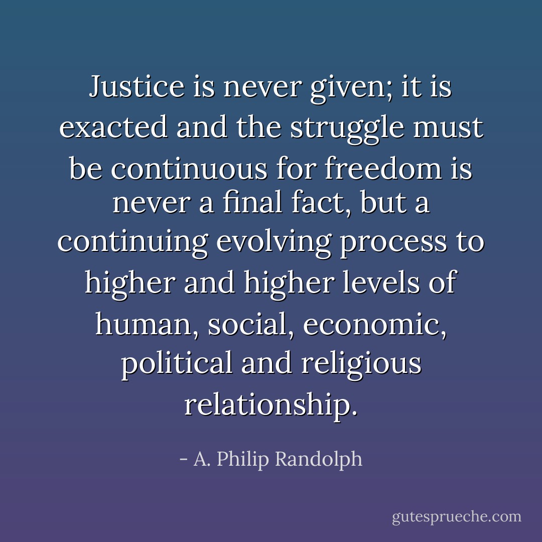 Justice is never given; it is exacted and the struggle must be continuous for freedom is never a final fact, but a continuing evolving process to higher and higher levels of human, social, economic, political and religious relationship. - A. Philip Randolph