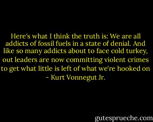 Here's what I think the truth is: We are all addicts of fossil fuels in a state of denial. And like so many addicts about to face cold turkey, out leaders are now committing violent crimes to get what little is left of what we're hooked on - Kurt Vonnegut Jr.