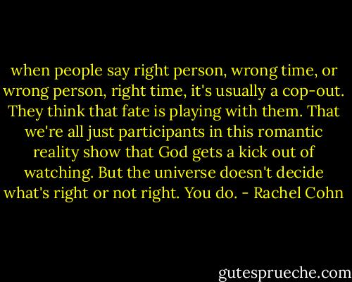 when people say right person, wrong time, or wrong person, right time, it's usually a cop-out. They think that fate is playing with them. That we're all just participants in this romantic reality show that God gets a kick out of watching. But the universe doesn't decide what's right or not right. You do. - Rachel Cohn