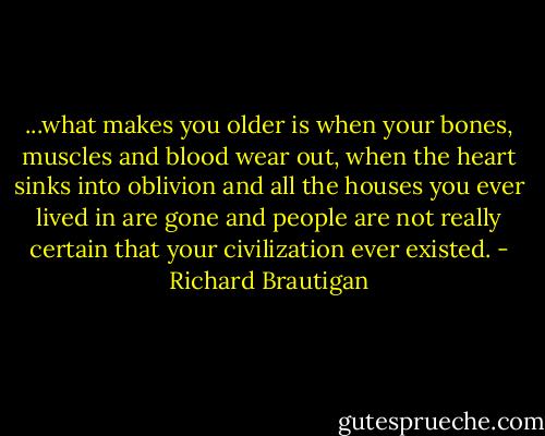 ...what makes you older is when your bones, muscles and blood wear out, when the heart sinks into oblivion and all the houses you ever lived in are gone and people are not really certain that your civilization ever existed. - Richard Brautigan