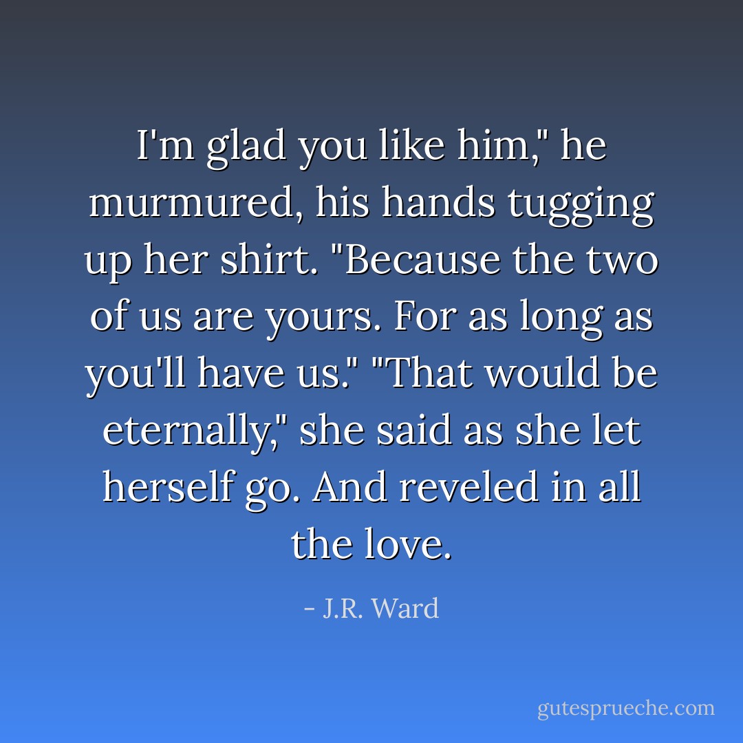 I'm glad you like him," he murmured, his hands tugging up her shirt. "Because the two of us are yours. For as long as you'll have us."<br />"That would be eternally," she said as she let herself go. And reveled in all the love. - J.R. Ward