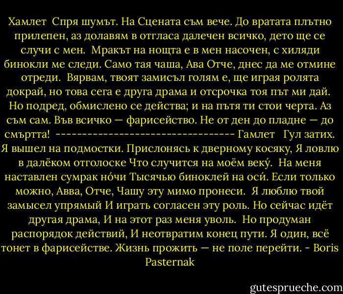 Хамлет<br /><br />Спря шумът. На Сцената съм вече.<br />До вратата плътно прилепен,<br />аз долавям в отгласа далечен<br />всичко, дето ще се случи с мен.<br /><br />Мракът на нощта е в мен насочен,<br />с хиляди бинокли ме следи.<br />Само тая чаша, Ава Отче,<br />днес да ме отмине отреди.<br /><br />Вярвам, твоят замисъл голям е,<br />ще играя ролята докрай,<br />но това сега е друга драма<br />и отсрочка тоя път ми дай.<br /><br />Но подред, обмислено се действа;<br />и на пътя ти стои черта.<br />Аз съм сам. Във всичко — фарисейство.<br />Не от ден до пладне — до смъртта!<br /><br />----------------------------------<br />Гамлет<br /><br /><br />Гул затих. Я вышел на подмостки.<br />Прислонясь к дверному косяку,<br />Я ловлю в далёком отголоске<br />Что случится на моём веку́.<br /><br />На меня наставлен сумрак но́чи<br />Тысячью биноклей на оси́.<br />Если только можно, Авва, Отче,<br />Чашу эту мимо пронеси.<br /><br />Я люблю твой замысел упрямый<br />И играть согласен эту роль.<br />Но сейчас идёт другая драма,<br />И на этот раз меня уволь.<br /><br />Но продуман распорядок действий,<br />И неотвратим конец пути.<br />Я один, всё тонет в фарисействе.<br />Жизнь прожить — не поле перейти. - Boris Pasternak