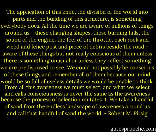 The application of this knife, the division of the world into parts and the building of this structure, is something everybody does. All the time we are aware of millions of things around us - these changing shapes, these burning hills, the sound of the engine, the feel of the throttle, each rock and weed and fence post and piece of debris beside the road - aware of these things but not really conscious of them unless there is something unusual or unless they reflect something we are predisposed to see. We could not possibly be conscious of these things and remember all of them because our mind would be so full of useless details we would be unable to think. From all this awareness we must select, and what we select and calls consciousness is never the same as the awareness because the process of selection mutates it. We take a handful of sand from the endless landscape of awareness around us and call that handful of sand the world. - Robert M. Pirsig