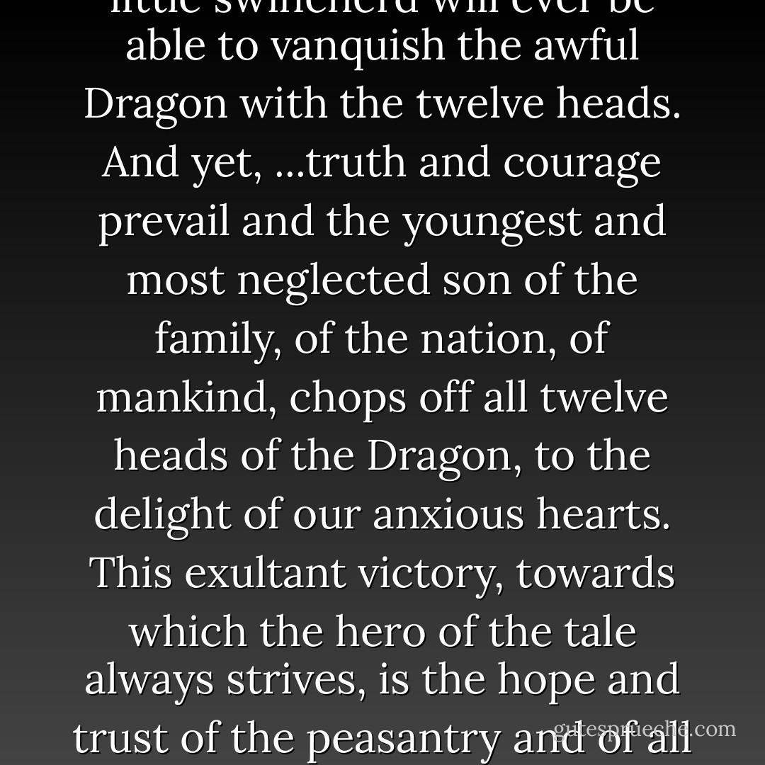 The life of the hero of the tale is, at the outset, overshadowed by bitter and hopeless struggles; one doubts that the little swineherd will ever be able to vanquish the awful Dragon with the twelve heads. And yet, ...truth and courage prevail and the youngest and most neglected son of the family, of the nation, of mankind, chops off all twelve heads of the Dragon, to the delight of our anxious hearts. This exultant victory, towards which the hero of the tale always strives, is the hope and trust of the peasantry and of all oppressed peoples. This hope helps them bear the burden of their destiny. - Gyula Illyés