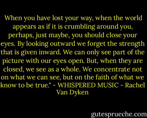  When you have lost your way, when the world appears as if it is<br />crumbling around you, perhaps, just maybe, you should close your eyes.<br />By looking outward we forget the strength that is given inward. We can<br />only see part of the picture with our eyes open. But, when they are closed,<br />we see as a whole. We concentrate not on what we can see, but on the faith<br />of what we know to be true." - WHISPERED MUSIC - Rachel Van Dyken