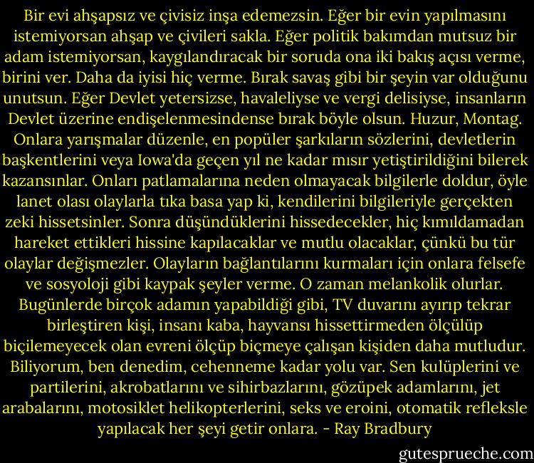 Bir evi ahşapsız ve çivisiz inşa edemezsin. Eğer bir evin yapılmasını istemiyorsan ahşap ve çivileri sakla. Eğer politik bakımdan mutsuz bir adam istemiyorsan, kaygılandıracak bir soruda ona iki bakış açısı verme, birini ver. Daha da iyisi hiç verme. Bırak savaş gibi bir şeyin var olduğunu unutsun. Eğer Devlet yetersizse, havaleliyse ve vergi delisiyse, insanların Devlet üzerine endişelenmesindense bırak<br />böyle olsun. Huzur, Montag. Onlara yarışmalar düzenle, en popüler şarkıların sözlerini, devletlerin başkentlerini veya Iowa'da geçen yıl ne kadar mısır yetiştirildiğini bilerek kazansınlar. Onları patlamalarına neden olmayacak bilgilerle doldur, öyle lanet olası olaylarla tıka basa yap ki, kendilerini bilgileriyle gerçekten zeki hissetsinler. Sonra düşündüklerini hissedecekler, hiç kımıldamadan hareket ettikleri hissine kapılacaklar ve mutlu olacaklar, çünkü bu tür olaylar değişmezler. Olayların bağlantılarını kurmaları için onlara felsefe ve sosyoloji gibi kaypak şeyler verme. O zaman melankolik olurlar. Bugünlerde birçok adamın yapabildiği gibi, TV duvarını ayırıp tekrar birleştiren kişi, insanı kaba, hayvansı hissettirmeden ölçülüp biçilemeyecek olan evreni ölçüp biçmeye çalışan kişiden daha mutludur. Biliyorum, ben denedim, cehenneme kadar yolu var. Sen kulüplerini ve partilerini, akrobatlarını ve sihirbazlarını, gözüpek adamlarını, jet arabalarını, motosiklet helikopterlerini, seks ve eroini, otomatik refleksle yapılacak her şeyi getir onlara. - Ray Bradbury