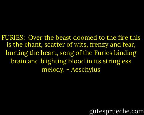 FURIES: <br />Over the beast doomed to the fire<br />this is the chant, scatter of wits,<br />frenzy and fear, hurting the heart,<br />song of the Furies<br />binding brain and blighting blood<br />in its stringless melody. - Aeschylus