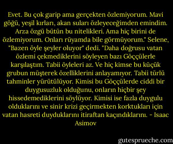 Evet. Bu çok garip ama gerçekten özlemiyorum. Mavi göğü, yeşil kırları, akan suları özleyeceğimden emindim. Arza özgü bütün bu nitelikleri. Ama hiç birini de özlemiyorum. Onları rüyamda bile görmüyorum."<br />Selene, "Bazen öyle şeyler oluyor" dedi. "Daha doğrusu vatan özlemi çekmediklerini söyleyen bazı Göççülerle karşılaştım. Tabii öyleleri az. Ve hiç kimse bu küçük grubun müşterek özelliklerini anlayamıyor. Tabii türlü tahminler yürütülüyor. Kimisi bu Göççülerde ciddi bir duygusuzluk olduğunu, onların hiçbir şey hissedemediklerini söylüyor. Kimisi ise fazla duygulu olduklarını ve sinir krizi geçirmekten korktukları için vatan hasreti duyduklarını itiraftan kaçındıklarını. - Isaac Asimov