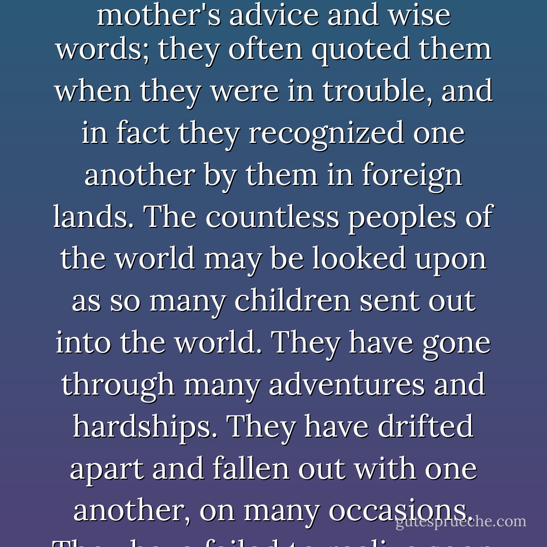 There is a folk-tale about a shoemaker and his wife who were so poor that they had to send their many children out into the world to make a living. The lads went through many a perilous adventure but came home in the end, unscathed, to help their mother. They had always remembered their mother's advice and wise words; they often quoted them when they were in trouble, and in fact they recognized one another by them in foreign lands.<br />The countless peoples of the world may be looked upon as so many children sent out into the world. They have gone through many adventures and hardships. They have drifted apart and fallen out with one another, on many occasions. They have failed to realize soon enough that they are brothers.<br />But now it seems that they are beginning to realize this -- at least to the extent that they are able to get acquainted with each other's fundamental natures -- through their stories and songs. - Gyula Illyés