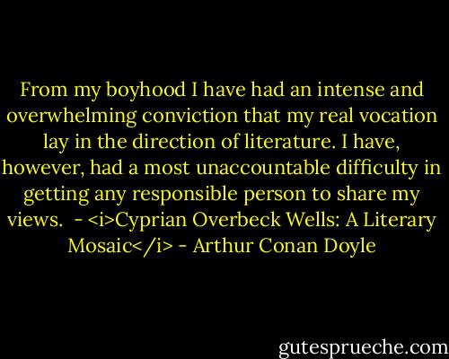 From my boyhood I have had an intense and overwhelming conviction that my real vocation lay in the direction of literature. I have, however, had a most unaccountable difficulty in getting any responsible person to share my views.<br /><br />- <i>Cyprian Overbeck Wells: A Literary Mosaic</i> - Arthur Conan Doyle