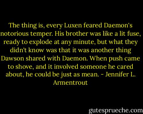The thing is, every Luxen feared Daemon's notorious temper. His brother was like a lit fuse, ready to explode at any minute, but what they didn't know was that it was another thing Dawson shared with Daemon. When push came to shove, and it involved someone he cared about, he could be just as mean. - Jennifer L. Armentrout