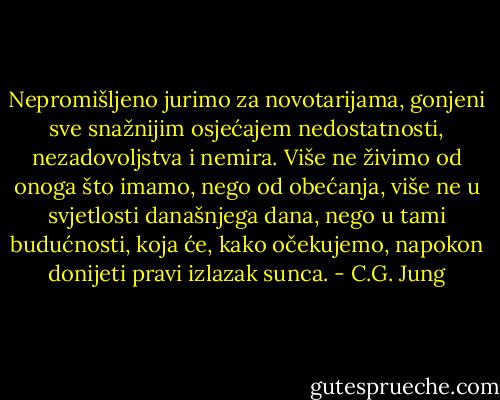 Nepromišljeno jurimo za novotarijama, gonjeni sve snažnijim osjećajem nedostatnosti, nezadovoljstva i nemira. Više ne živimo od onoga što imamo, nego od obećanja, više ne u svjetlosti današnjega dana, nego u tami budućnosti, koja će, kako očekujemo, napokon donijeti pravi izlazak sunca. - C.G. Jung