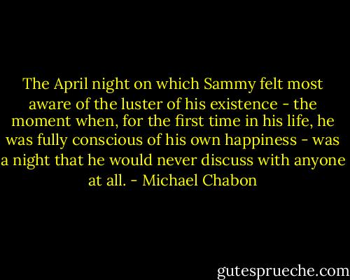 The April night on which Sammy felt most aware of the luster of his existence - the moment when, for the first time in his life, he was fully conscious of his own happiness - was a night that he would never discuss with anyone at all. - Michael Chabon