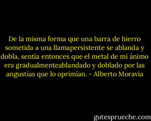 De la misma forma que una barra de hierro sometida a una llamapersistente se ablanda y dobla, sentía entonces que el metal de mi ánimo era gradualmenteablandado y doblado por las angustias que lo oprimían. - Alberto Moravia
