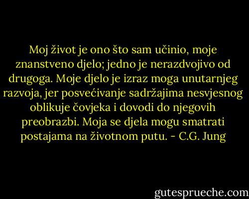 Moj život je ono što sam učinio, moje znanstveno djelo; jedno je nerazdvojivo od drugoga. Moje djelo je izraz moga unutarnjeg razvoja, jer posvećivanje sadržajima nesvjesnog oblikuje čovjeka i dovodi do njegovih preobrazbi. Moja se djela mogu smatrati postajama na životnom putu. - C.G. Jung