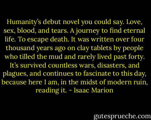 Humanity’s debut novel you could say. Love, sex, blood, and tears. A journey to find eternal life. To escape death. It was written over four thousand years ago on clay tablets by people who tilled the mud and rarely lived past forty. It’s survived countless wars, disasters, and plagues, and continues to fascinate to this day, because here I am, in the midst of modern ruin, reading it. - Isaac Marion