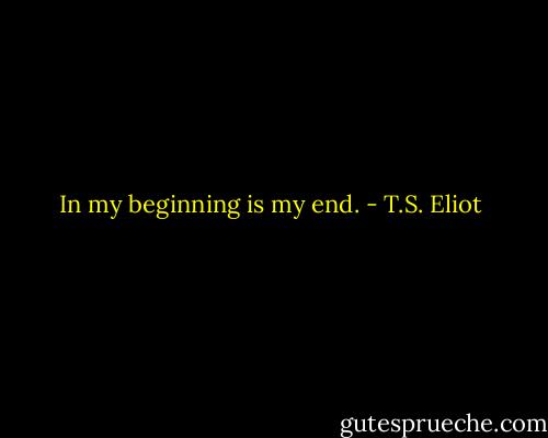 In my beginning is my end. - T.S. Eliot