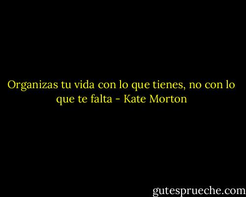 Organizas tu vida con lo que tienes, no con lo que te falta - Kate Morton