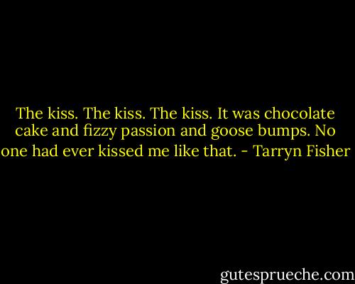 The kiss. The kiss. The kiss. It was chocolate cake and fizzy passion and goose bumps. No one had ever kissed me like that. - Tarryn Fisher