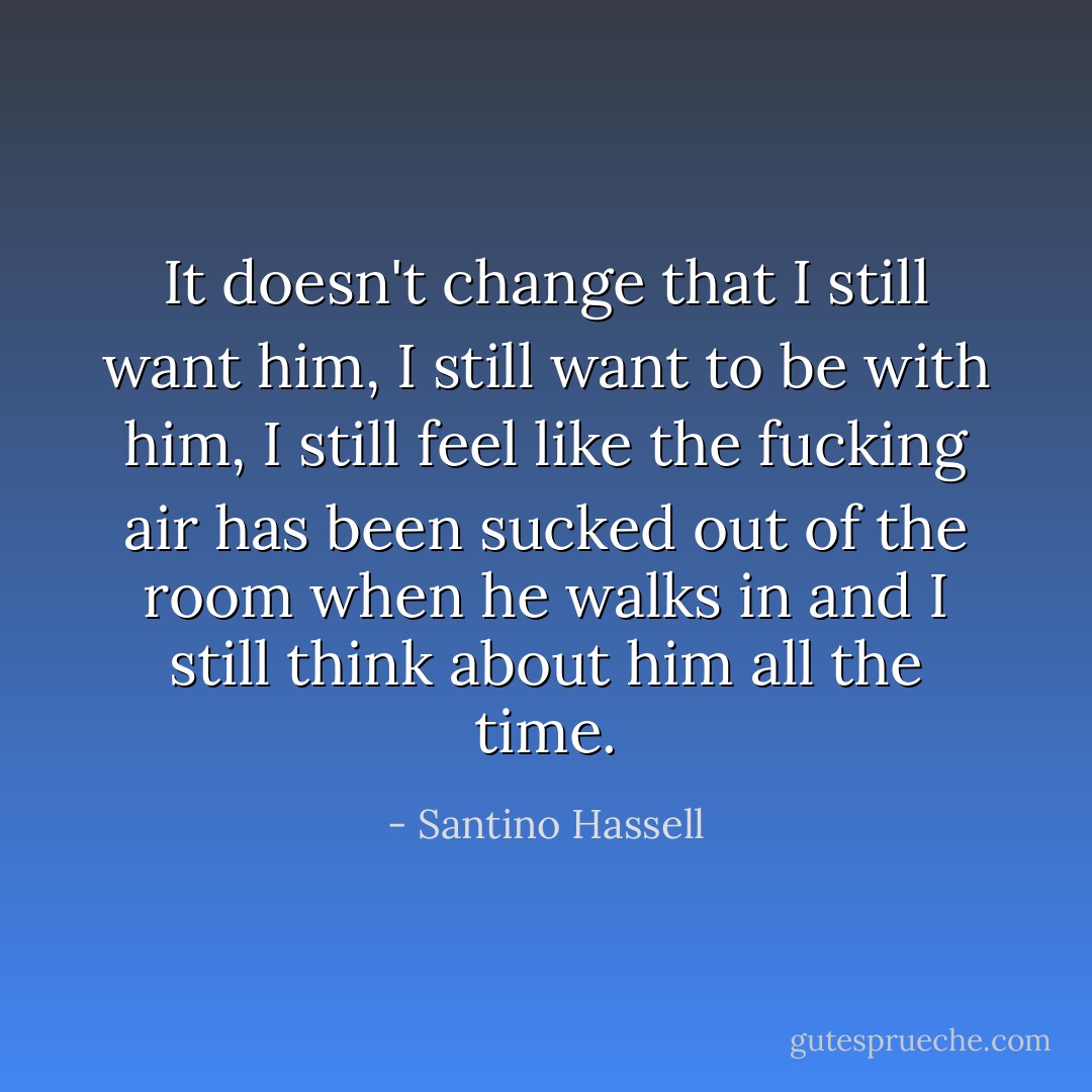 It doesn't change that I still want him, I still want to be with him, I still feel like the fucking air has been sucked out of the room when he walks in and I still think about him all the time. - Santino Hassell