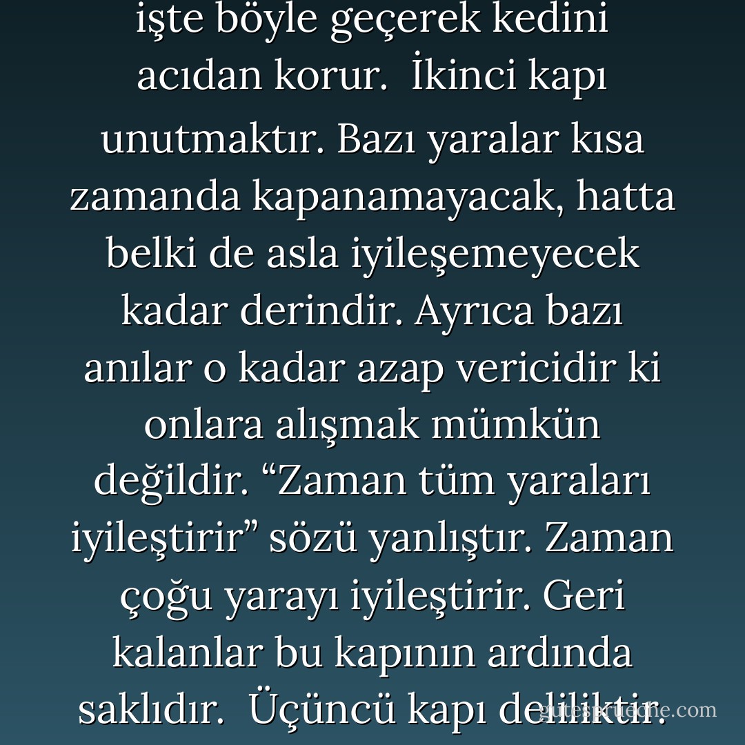 Zihnimizin sahip olduğu en büyük beceri belki de acıyla başa çıkmaktır. Klasik yaklaşım bize herkesin ihtiyacı doğrultusunda geçtiği dört kapı olduğunu öğretir.<br /><br />Birinci kapı uykudur. Uyku bize dünyadan ve onu dolduran tüm acıdan kaçabileceğimiz bir sığınak sağlar. Bir insan ağır yaralandığı zaman genellikle kendinden geçer. Aynı şekilde travmatik haberler alan birinin bayıldığı olur. Zihin ilk kapıdan işte böyle geçerek kedini acıdan korur.<br /><br />İkinci kapı unutmaktır. Bazı yaralar kısa zamanda kapanamayacak, hatta belki de asla iyileşemeyecek kadar derindir. Ayrıca bazı anılar o kadar azap vericidir ki onlara alışmak mümkün değildir. “Zaman tüm yaraları iyileştirir” sözü yanlıştır. Zaman çoğu yarayı iyileştirir. Geri kalanlar bu kapının ardında saklıdır.<br /><br />Üçüncü kapı deliliktir. Bazen insanın aklı öyle bir darbe alır ki kendini delilikte saklar. Bu ilk bakışta faydalı gözükmese bile öyledir. Gerçekliğin acıdan başka bir şey getirmediği zamanlar vardır ve bu acılardan sakınmak için zihnin gerçekliği geride bırakması gerekebilir.<br /><br />Dördüncü kapı ölümdür. Son sığınak. Öldükten sonra bizi hiçbir şey incitemez. Ya da en azından bize öyle söylenir. - Patrick Rothfuss