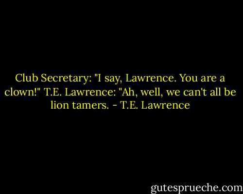 Club Secretary: "I say, Lawrence. You are a clown!"<br />T.E. Lawrence: "Ah, well, we can't all be lion tamers. - T.E. Lawrence