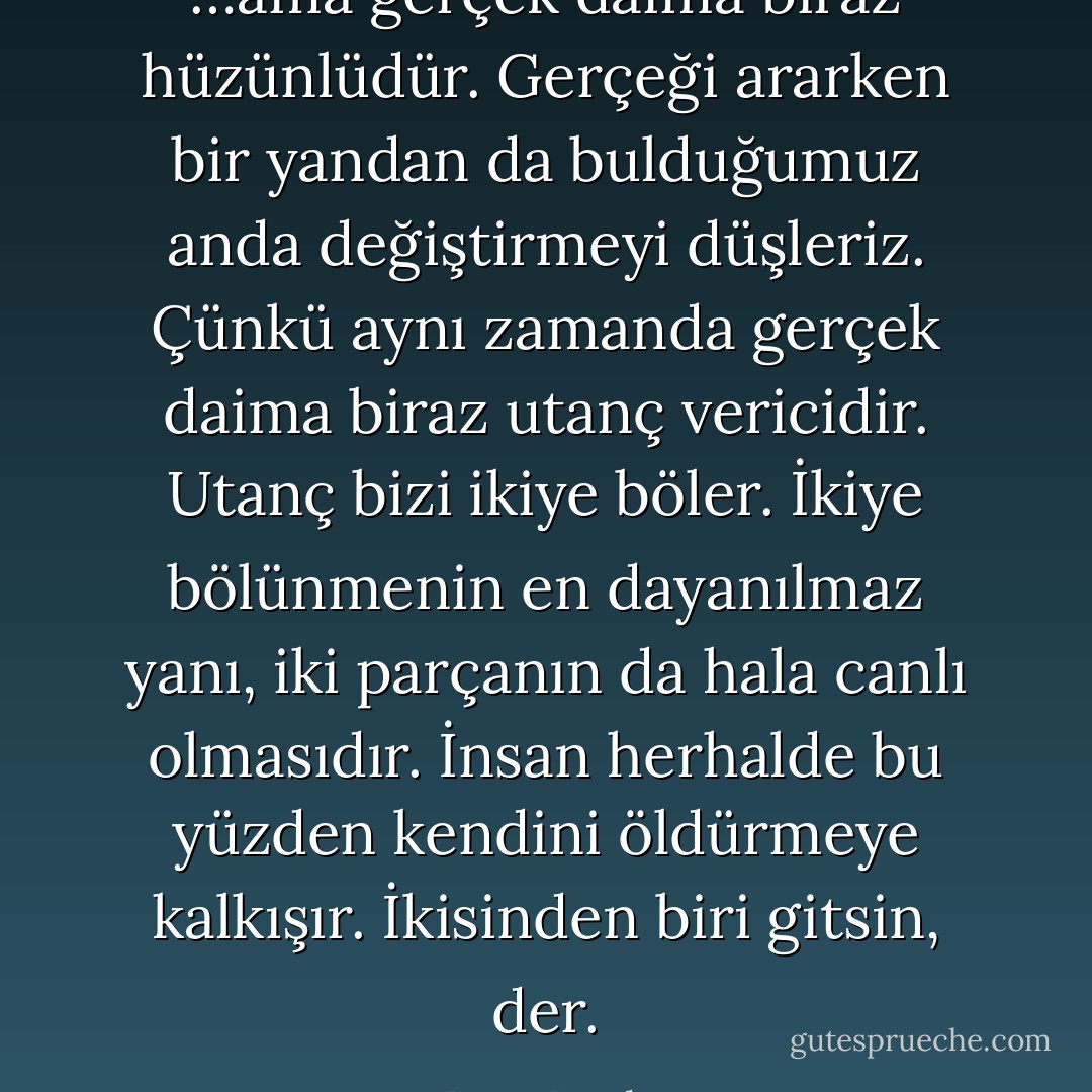 …ama gerçek daima biraz hüzünlüdür. Gerçeği ararken bir yandan da bulduğumuz anda değiştirmeyi düşleriz. Çünkü aynı zamanda gerçek daima biraz utanç vericidir. Utanç bizi ikiye böler. İkiye bölünmenin en dayanılmaz yanı, iki parçanın da hala canlı olmasıdır. İnsan herhalde bu yüzden kendini öldürmeye kalkışır. İkisinden biri gitsin, der. - Barış Bıçakçı