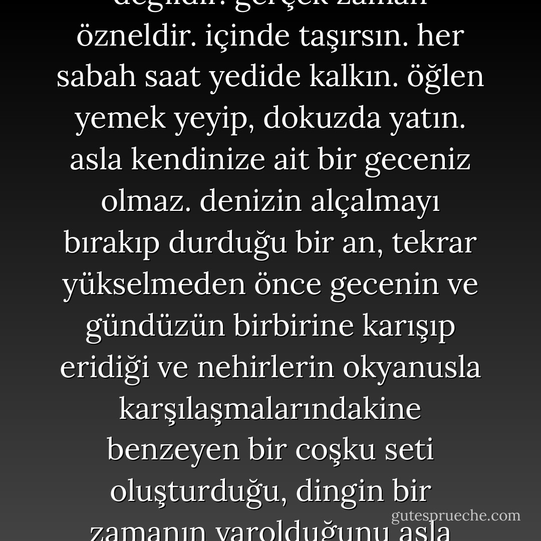 onaltı dümen ve sürekli erdemlilik yılı. onaltı sıkıntılı yıl geride ne kaldı? yalıtılmış, ufak görüntüler. yeni kitapların kokuları, bir ekim resmini yaptığımız yapraklar, uygulamalı çalışmalarda kesilmiş kurbağanın formol kokulu iğrenç karnı, tatile çıkacakları için öğretmenlerin de insan olduklarının fark edildiği ve sınıfın daha tenha olduğu senenin son günleri. artık sebebini bilmediğimiz tüm o büyük korkular, sınav akşamları. düzenli bir alışkanlık. bununla sınırlıydı. artık biliyor musunuz bay brul, çocuklara onaltı yıl süren düzenli bir alışkanlığı dayatmak alçaklık? zaman bozuldu, bay brul. gerçek zaman, eşit saatlere bölünmüş ve mekanik değildir. gerçek zaman özneldir. içinde taşırsın. her sabah saat yedide kalkın. öğlen yemek yeyip, dokuzda yatın. asla kendinize ait bir geceniz olmaz. denizin alçalmayı bırakıp durduğu bir an, tekrar yükselmeden önce gecenin ve gündüzün birbirine karışıp eridiği ve nehirlerin okyanusla karşılaşmalarındakine benzeyen bir coşku seti oluşturduğu, dingin bir zamanın varolduğunu asla bilemezsiniz. onaltı yıl gecelerimi çaldılar, bay brul. beşinci sınıfta, altıncı sınıfa geçmemin tek ilerleyişim olması gerektiğine inandırdılar beni. son sınıfta bitirme sınavını vermem gerekiyordu. ardından bir diploma. evet bir amacım olduğunu sanıyordum bay brul. ama hiçbir şeyim yoktu. başlangıcı ve sonu olmayan koridorda, bir embesiller römorkunda, diğer embesilleri izleyerek ilerliyordum. hayatımızı diplomalarla geçiştiriyoruz. aynı zorlanmadan yutturmak için kapsüllerin içine acı tozlar konması gibi. görüyor musunuz bay brul, hayatın gerçek tadını sevebilirmişim bunu şimdi anlıyorum. - Boris Vian