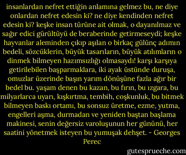 insanlardan nefret ettiğin anlamına gelmez bu, ne diye onlardan nefret edesin ki? ne diye kendinden nefret edesin ki? keşke insan türüne ait olmak, o dayanılmaz ve sağır edici gürültüyü de beraberinde getirmeseydi; keşke hayvanlar aleminden çıkıp aşılan o birkaç gülünç adımın bedeli, sözcüklerin, büyük tasarıların, büyük atılımların o dinmek bilmeyen hazımsızlığı olmasaydı! karşı karşıya getirilebilen başparmaklara, iki ayak üstünde duruşa, omuzlar üzerinde başın yarım dönüşüne fazla ağır bir bedel bu. yaşam denen bu kazan, bu fırın, bu ızgara, bu milyarlarca uyarı, kışkırtma, tembih, coşkunluk, bu bitmek bilmeyen baskı ortamı, bu sonsuz üretme, ezme, yutma, engelleri aşma, durmadan ve yeniden baştan başlama makinesi, senin değersiz varoluşunun her gününü, her saatini yönetmek isteyen bu yumuşak dehşet. - Georges Perec