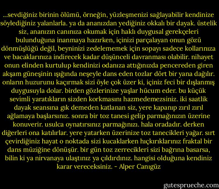 ...sevdiğiniz birinin ölümü, örneğin, yüzleşmenizi sağlayabilir kendinize söylediğiniz yalanlarla. ya da ananızdan yediğiniz okkalı bir dayak. üstelik siz, ananızın canınıza okumak için haklı duygusal gerekçeleri bulunduğuna inanmaya hazırken, içinizi parçalayan onun gözü dönmüşlüğü değil, beyninizi zedelememek için sopayı sadece kollarınıza ve bacaklarınıza indirecek kadar düşünceli davranması olabilir. nihayet onun elinden kurtulup kendinizi odanıza attığınızda pencereden giren akşam güneşinin ışığında neşeyle dans eden tozlar dört bir yana dağılır. onların huzurunu kaçırmak sizi öyle çok üzer ki, içiniz feci bir dışlanmış duygusuyla dolar. birden gözlerinize yaşlar hücum eder. bu küçük sevimli yaratıkların sizden korkmasını hazmedemezsiniz. iki saatlik dayak seansına gık demeden katlanan siz, yere kapanıp zırıl zırıl ağlamaya başlarsınız. sonra bir toz tanesi gelip parmağınızın üzerine konuverir. usulca oynatırsınız parmağınızı. hala oradadır. derken diğerleri ona katılırlar. yere yatarken üzerinize toz tanecikleri yağar. sırt çevirdiğiniz hayat o noktada sizi kucaklarken hıçkırıklarınız fraktal bir dans müziğine dönüşür.<br />bir gün toz zerrecikleri sizi bağrına basarsa, bilin ki ya nirvanaya ulaştınız ya çıldırdınız. hangisi olduğuna kendiniz karar vereceksiniz. - Alper Canıgüz