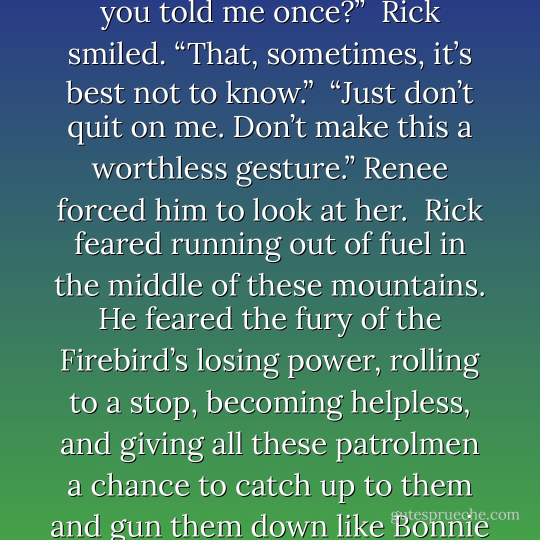 More helicopters hovered to the south, and a large troop carrier lifted off the ground a mile ahead. These weren’t the same helicopters Rick had left behind in Tennessee. These were new ones from North Carolina. They must have had a plan, but Rick wasn’t in any hurry to run to his doom. He slowed down to seventy miles per hour and looked at Renee. <br />“I love you, too,” he said. <br />Renee’s heart lurched into her throat. The reserved look on his face was something she wasn’t used to seeing. “Do you think this is it?” <br />“I don’t know.” He looked again at the fuel gauge. <br />She put her hand over the gauge, covering it from his view. “Do you remember what you told me once?” <br />Rick smiled. “That, sometimes, it’s best not to know.” <br />“Just don’t quit on me. Don’t make this a worthless gesture.” Renee forced him to look at her. <br />Rick feared running out of fuel in the middle of these mountains. He feared the fury of the Firebird’s losing power, rolling to a stop, becoming helpless, and giving all these patrolmen a chance to catch up to them and gun them down like Bonnie and Clyde. Surely, they would use lethal force and nothing else. <br />But as long as that engine ran and Rick was behind the wheel, they had a chance to live. And every second of life mattered. <br />“OK, just hang on,” he said, meeting her gaze. He reached over and kissed her gently. <br />Renee relished the kiss, closing her eyes and then opening them wide to take in the mountains. Did it hurt, getting shot? She wondered if she’d know when the last drop of blood flowed out of her body. What would happen to Rick? Would he be with her? Would they know each other without bodies? The mountains sure were beautiful. - Rich Hoffman