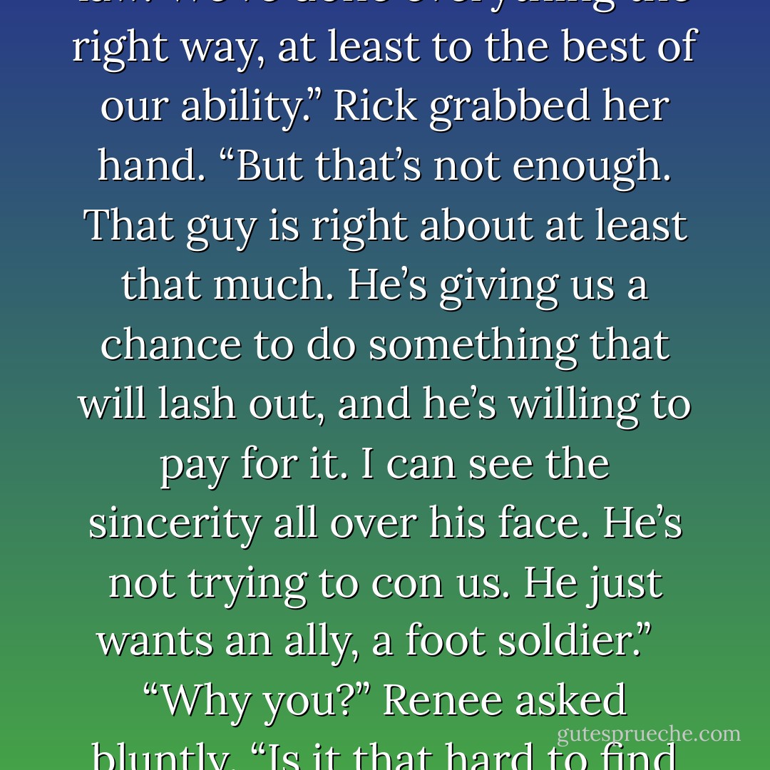 But think about it. We’ve tried for over twenty years to do everything right, to save our money, to pay our bills, to raise our kid, and to live within the law. We’ve done everything the right way, at least to the best of our ability.” Rick grabbed her hand. “But that’s not enough. That guy is right about at least that much. He’s giving us a chance to do something that will lash out, and he’s willing to pay for it. I can see the sincerity all over his face. He’s not trying to con us. He just wants an ally, a foot soldier.” <br /><br />“Why you?” Renee asked bluntly. “Is it that hard to find someone crazy enough to do something that extreme?” She caught herself and started laughing. “Maybe it is. - Rich Hoffman