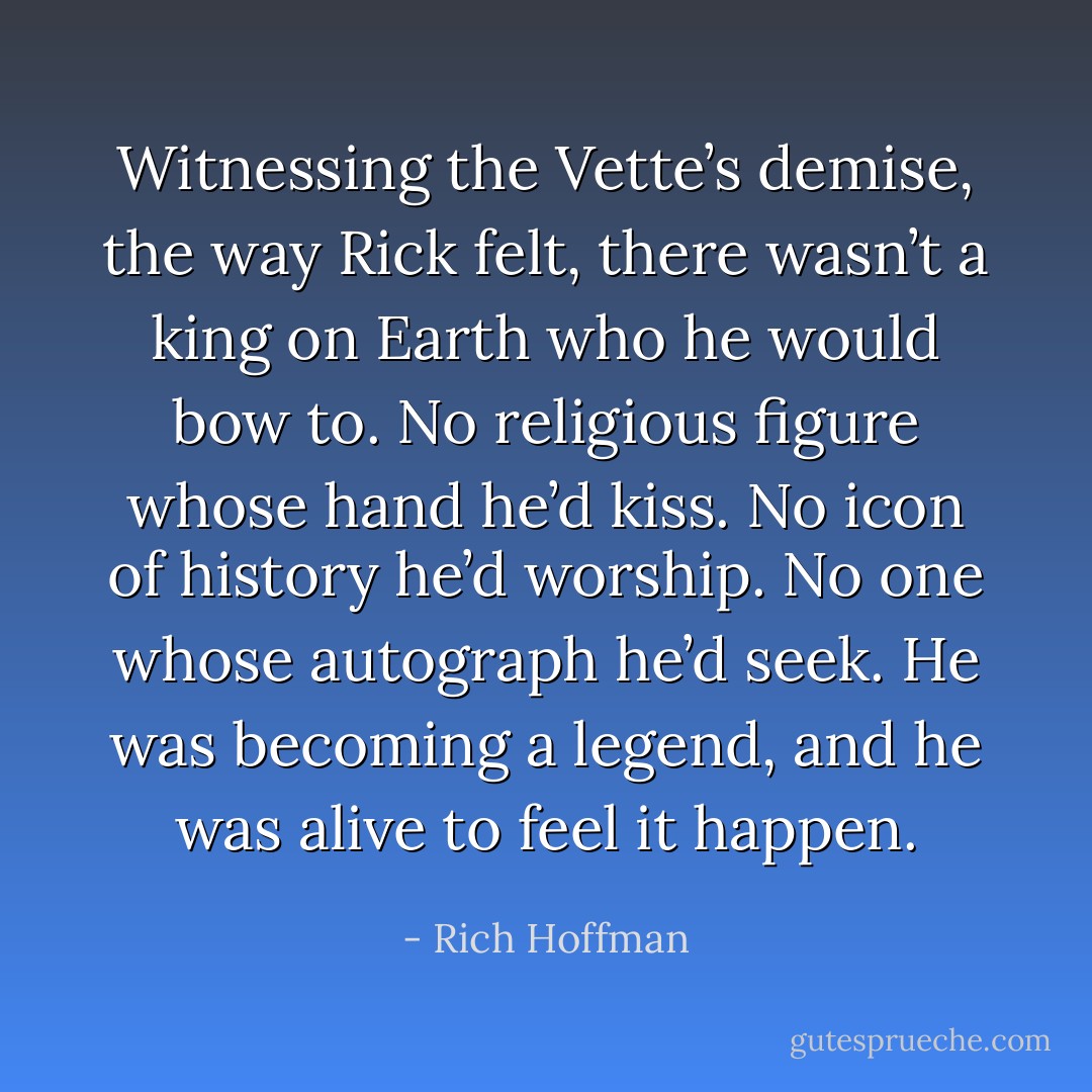 Witnessing the Vette’s demise, the way Rick felt, there wasn’t a king on Earth who he would bow to. No religious figure whose hand he’d kiss. No icon of history he’d worship. No one whose autograph he’d seek. He was becoming a legend, and he was alive to feel it happen. - Rich Hoffman