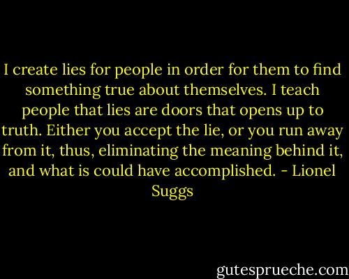 I create lies for people in order for them to find something true about themselves. I teach people that lies are doors that opens up to truth. Either you accept the lie, or you run away from it, thus, eliminating the meaning behind it, and what is could have accomplished. - Lionel Suggs