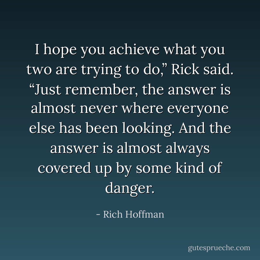 I hope you achieve what you two are trying to do,” Rick said. “Just remember, the answer is almost never where everyone else has been looking. And the answer is almost always covered up by some kind of danger. - Rich Hoffman