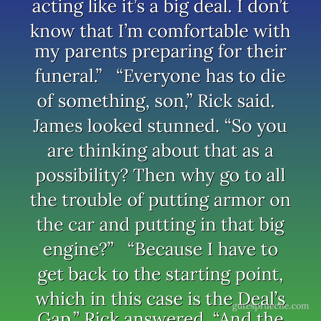 This is unbelievable,” James said. “I mean, you guys are out here planning to build an armored car out of my dad’s old, and I mean old, car. Mom is in the house making cookies like this is just an everyday occurrence. Once this starts, you guys probably won’t live through it, and nobody is acting like it’s a big deal. I don’t know that I’m comfortable with my parents preparing for their funeral.” <br /><br />“Everyone has to die of something, son,” Rick said. <br /><br />James looked stunned. “So you are thinking about that as a possibility? Then why go to all the trouble of putting armor on the car and putting in that big engine?” <br /><br />“Because I have to get back to the starting point, which in this case is the Deal’s Gap,” Rick answered. “And the car won’t make it if I don’t make modifications.” <br /><br />“Once they figure out what you’re doing and where you’re going, they’ll ambush you. You won’t be able to get out of it. They’ll gun you and Mom down in cold blood.” James was trying to hide the emotion from his face. - Rich Hoffman