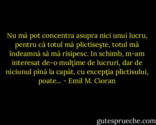 Nu mă pot concentra asupra nici unui lucru, pentru că totul mă plictiseşte, totul mă îndeamnă să mă risipesc. In schimb, m-am interesat de-o mulţime de lucruri, dar de niciunul pînă la capăt, cu excepţia plictisului, poate... - Emil M. Cioran