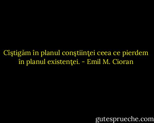 Cîştigăm în planul conştiinţei ceea ce pierdem în planul existenţei. - Emil M. Cioran