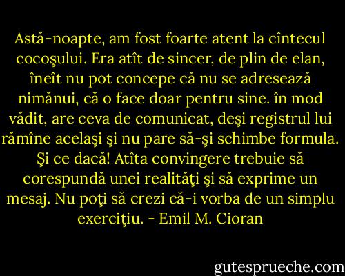 Astă-noapte, am fost foarte atent la cîntecul cocoşului. Era atît de sincer, de plin de elan, îneît nu pot concepe că nu se adresează nimănui, că o face doar pentru sine. în mod vădit, are ceva de comunicat, deşi registrul lui rămîne acelaşi şi nu pare să-şi schimbe formula. Şi ce dacă! Atîta convingere trebuie să corespundă unei realităţi şi să exprime un mesaj. Nu poţi să crezi că-i vorba de un simplu exerciţiu. - Emil M. Cioran