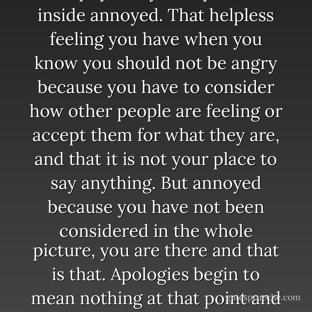I have to admit I was annoyed. Not physically annoyed, but inside annoyed. That helpless feeling you have when you know you should not be angry because you have to consider how other people are feeling or accept them for what they are, and that it is not your place to say anything. But annoyed because you have not been considered in the whole picture, you are there and that is that. Apologies begin to mean nothing at that point and frustration takes over. - Michelle Williams