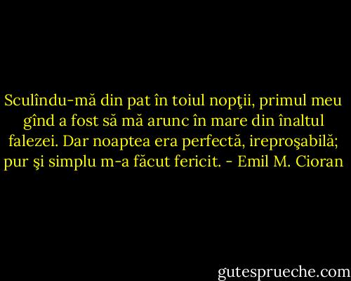 Sculîndu-mă din pat în toiul nopţii, primul meu gînd a fost să mă arunc în mare din înaltul falezei. Dar noaptea era perfectă, ireproşabilă; pur şi simplu m-a făcut fericit. - Emil M. Cioran
