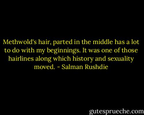 Methwold's hair, parted in the middle has a lot to do with my beginnings. It was one of those hairlines along which history and sexuality moved. - Salman Rushdie