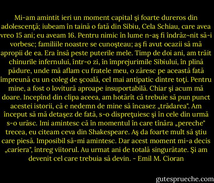 Mi-am amintit ieri un moment capital şi foarte dureros din adolescenţă; iubeam în taină o fată din Sibiu, Cela Schiau, care avea vreo 15 ani; eu aveam 16. Pentru nimic în lume n-aş fi îndrăz¬nit să-i vorbesc; familiile noastre se cunoşteau; aş fi avut ocazii să mă apropii de ea. Era însă peste puterile mele. Timp de doi ani, am trăit chinurile infernului, într-o zi, în împrejurimile Sibiului, în plină pădure, unde mă aflam cu fratele meu, o zăresc pe această fată împreună cu un coleg de şcoală, cel mai antipatic dintre toţi. Pentru mine, a fost o lovitură aproape insuportabilă. Chiar şi acum mă doare. Incepînd din clipa aceea, am hotărît că trebuie să pun punct acestei istorii, că e nedemn de mine să încasez „trădarea". Am început să mă detaşez de fată, s-o dispreţuiesc şi în cele din urmă s-o urăsc. Imi amintesc că în momentul în care tînăra „pereche" trecea, eu citeam ceva din Shakespeare. Aş da foarte mult să ştiu care piesă. Imposibil să-mi amintesc. Dar acest moment mi-a decis „cariera", întreg viitorul. Au urmat ani de totală singurătate. Şi am devenit cel care trebuia să devin. - Emil M. Cioran