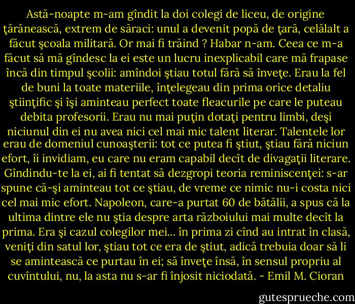 Astă-noapte m-am gîndit la doi colegi de liceu, de origine ţărănească, extrem de săraci: unul a devenit popă de ţară, celălalt a făcut şcoala militară. Or mai fi trăind ? Habar n-am. Ceea ce m-a făcut să mă gîndesc la ei este un lucru inexplicabil care mă frapase încă din timpul şcolii: amîndoi ştiau totul fără să înveţe. Erau la fel de buni la toate materiile, înţelegeau din prima orice detaliu ştiinţific şi îşi aminteau perfect toate fleacurile pe care le puteau debita profesorii. Erau nu mai puţin dotaţi pentru limbi, deşi niciunul din ei nu avea nici cel mai mic talent literar. Talentele lor erau de domeniul cunoaşterii: tot ce putea fi ştiut, ştiau fără niciun efort, îi invidiam, eu care nu eram capabil decît de divagaţii literare. Gîndindu-te la ei, ai fi tentat să dezgropi teoria reminiscenţei: s-ar spune că-şi aminteau tot ce ştiau, de vreme ce nimic nu-i costa nici cel mai mic efort. Napoleon, care-a purtat 60 de bătălii, a spus că la ultima dintre ele nu ştia despre arta războiului mai multe decît la prima. Era şi cazul colegilor mei... în prima zi cînd au intrat în clasă, veniţi din satul lor, ştiau tot ce era de ştiut, adică trebuia doar să li se amintească ce purtau în ei; să înveţe însă, în sensul propriu al cuvîntului, nu, la asta nu s-ar fi înjosit niciodată. - Emil M. Cioran