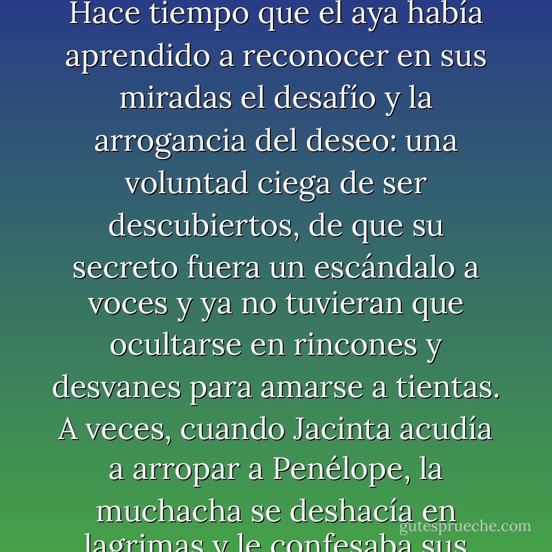 Incluso ella comprendía que no bastaba con aquello, que cada minuto que Penélope y Julián pasaban juntos les unía más. Hace tiempo que el aya había aprendido a reconocer en sus miradas el desafío y la arrogancia del deseo: una voluntad ciega de ser descubiertos, de que su secreto fuera un escándalo a voces y ya no tuvieran que ocultarse en rincones y desvanes para amarse a tientas. A veces, cuando Jacinta acudía a arropar a Penélope, la muchacha se deshacía en lagrimas y le confesaba sus deseos de huir con Julián, de tomar el primer tren y escapar a donde nadie les conociese. - Carlos Ruiz Zafón