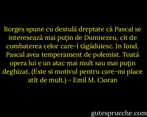 Borges spune cu destulă dreptate că Pascal se interesează mai puţin de Dumnezeu, cît de combaterea celor care-l tăgăduiesc. In fond, Pascal avea temperament de polemist. Toată opera lui e un atac mai mult sau mai puţin deghizat. (Este si motivul pentru care-mi place atît de mult.) - Emil M. Cioran