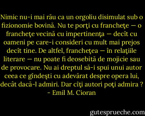 Nimic nu-i mai rău ca un orgoliu disimulat sub o fizionomie bovină. Nu te porţi cu francheţe — o francheţe vecină cu impertinenţa — decît cu oameni pe care-i consideri cu mult mai prejos decît tine. De altfel, francheţea — în relaţiile literare — nu poate fi deosebită de mojicie sau de provocare. Nu ai dreptul să-i spui unui autor ceea ce gîndeşti cu adevărat despre opera lui, decât dacă-l admiri. Dar cîţi autori poţi admira ? - Emil M. Cioran
