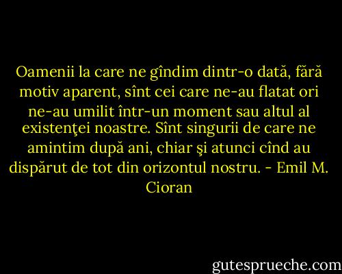 Oamenii la care ne gîndim dintr-o dată, fără motiv aparent, sînt cei care ne-au flatat ori ne-au umilit într-un moment sau altul al existenţei noastre. Sînt singurii de care ne amintim după ani, chiar şi atunci cînd au dispărut de tot din orizontul nostru. - Emil M. Cioran
