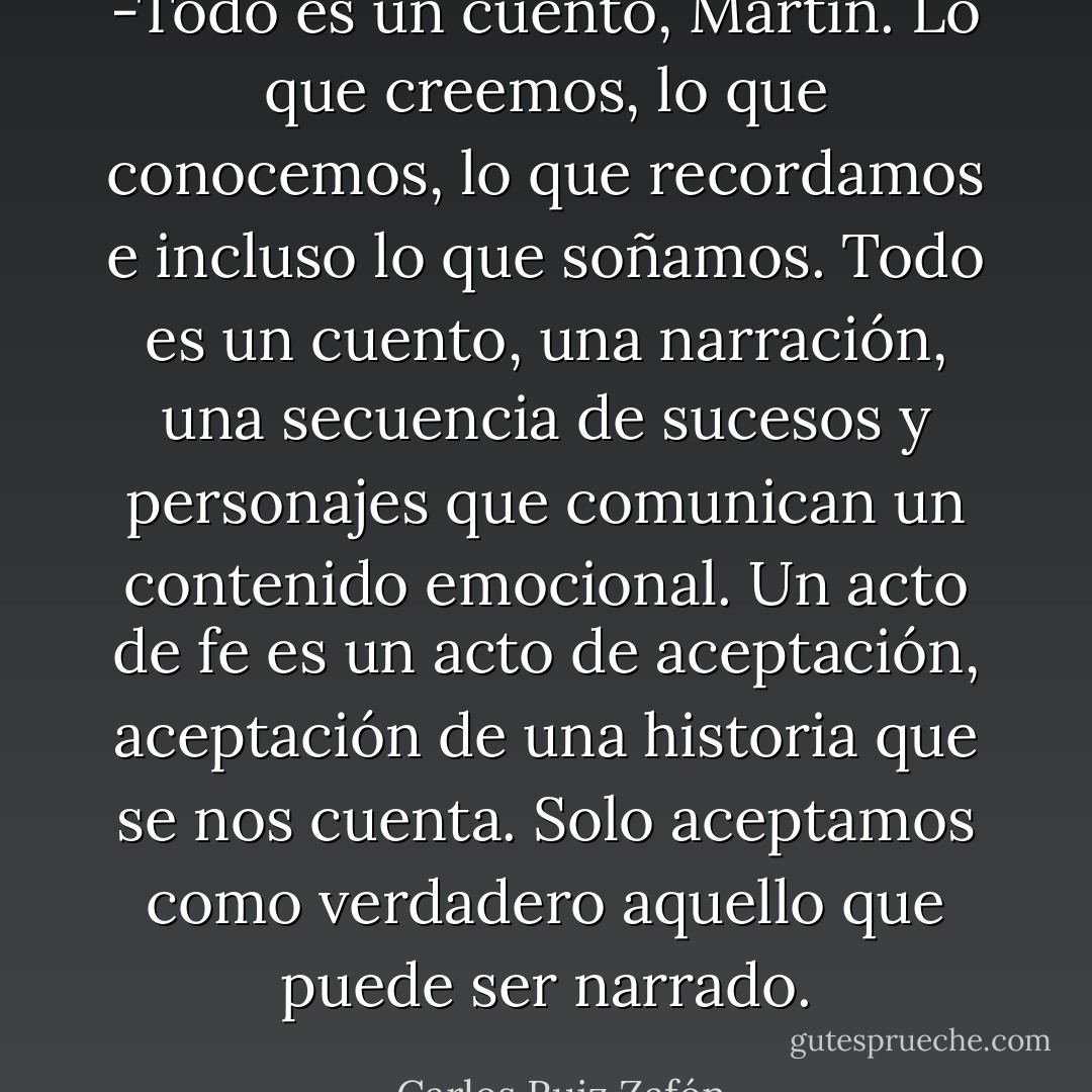 -Todo es un cuento, Martín. Lo que creemos, lo que conocemos, lo que recordamos e incluso lo que soñamos. Todo es un cuento, una narración, una secuencia de sucesos y personajes que comunican un contenido emocional. Un acto de fe es un acto de aceptación, aceptación de una historia que se nos cuenta. Solo aceptamos como verdadero aquello que puede ser narrado. - Carlos Ruiz Zafón