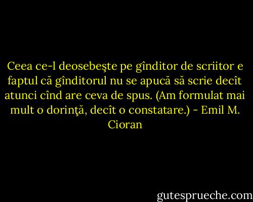 Ceea ce-l deosebeşte pe gînditor de scriitor e faptul că gînditorul nu se apucă să scrie decît atunci cînd are ceva de spus. (Am formulat mai mult o dorinţă, decît o constatare.) - Emil M. Cioran